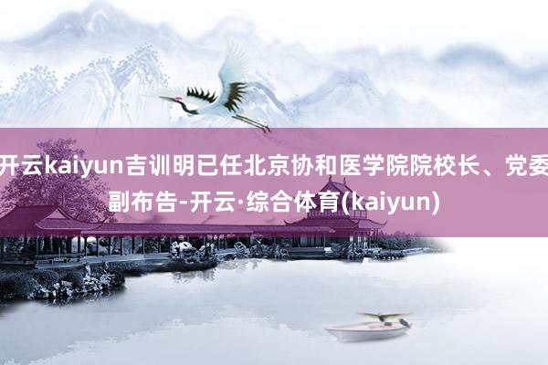 开云kaiyun吉训明已任北京协和医学院院校长、党委副布告-开云·综合体育(kaiyun)