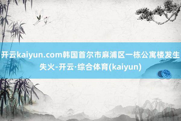 开云kaiyun.com韩国首尔市麻浦区一栋公寓楼发生失火-开云·综合体育(kaiyun)