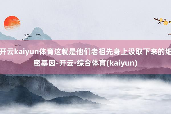 开云kaiyun体育这就是他们老祖先身上汲取下来的细密基因-开云·综合体育(kaiyun)