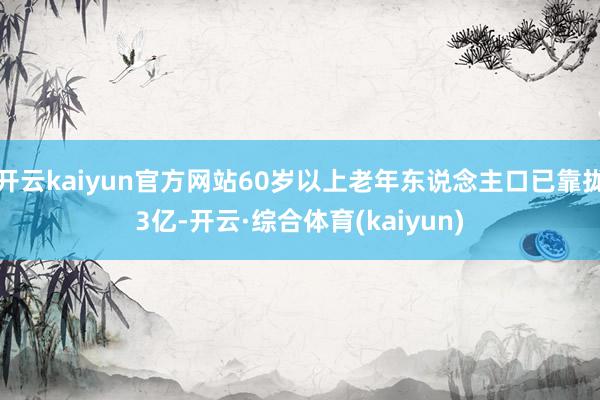 开云kaiyun官方网站60岁以上老年东说念主口已靠拢3亿-开云·综合体育(kaiyun)