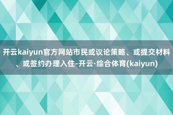 开云kaiyun官方网站市民或议论策略、或提交材料、或签约办理入住-开云·综合体育(kaiyun)