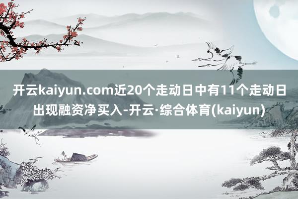 开云kaiyun.com近20个走动日中有11个走动日出现融资净买入-开云·综合体育(kaiyun)