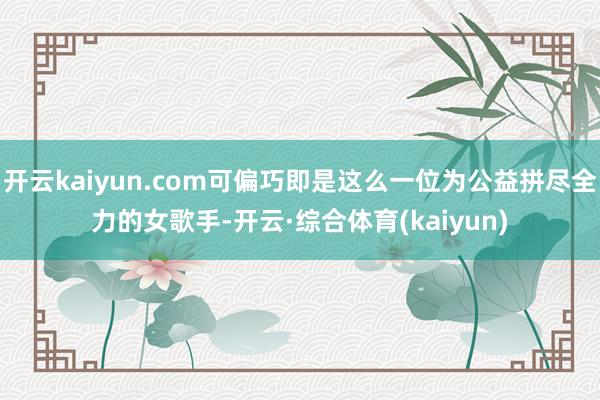 开云kaiyun.com可偏巧即是这么一位为公益拼尽全力的女歌手-开云·综合体育(kaiyun)