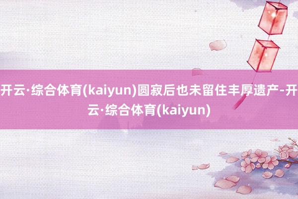 开云·综合体育(kaiyun)圆寂后也未留住丰厚遗产-开云·综合体育(kaiyun)
