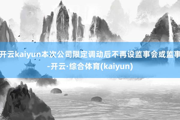 开云kaiyun本次公司限定调动后不再设监事会或监事-开云·综合体育(kaiyun)