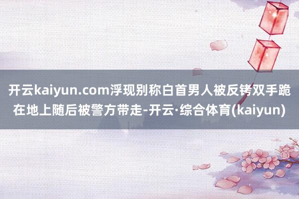 开云kaiyun.com浮现别称白首男人被反铐双手跪在地上随后被警方带走-开云·综合体育(kaiyun)