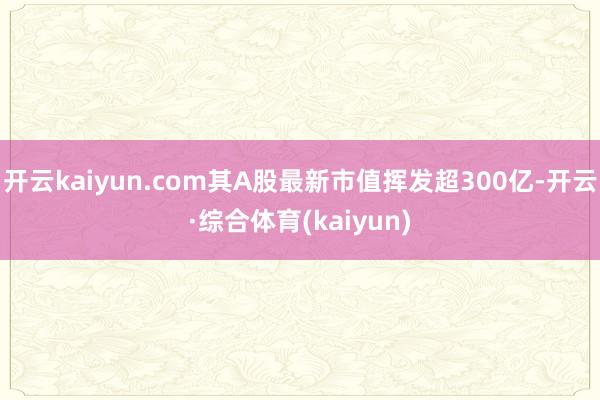 开云kaiyun.com其A股最新市值挥发超300亿-开云·综合体育(kaiyun)