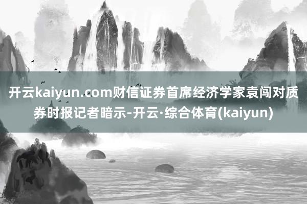 开云kaiyun.com财信证券首席经济学家袁闯对质券时报记者暗示-开云·综合体育(kaiyun)