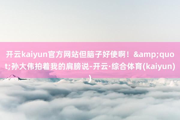 开云kaiyun官方网站但脑子好使啊！&quot;孙大伟拍着我的肩膀说-开云·综合体育(kaiyun)