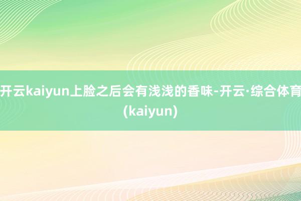 开云kaiyun上脸之后会有浅浅的香味-开云·综合体育(kaiyun)