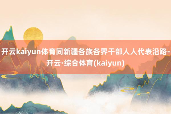 开云kaiyun体育同新疆各族各界干部人人代表沿路-开云·综合体育(kaiyun)