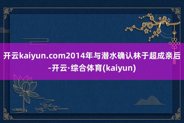开云kaiyun.com2014年与潜水确认林于超成亲后-开云·综合体育(kaiyun)
