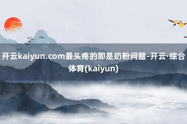 开云kaiyun.com最头疼的即是奶粉问题-开云·综合体育(kaiyun)
