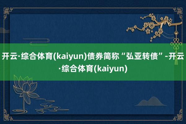 开云·综合体育(kaiyun)债券简称“弘亚转债”-开云·综合体育(kaiyun)