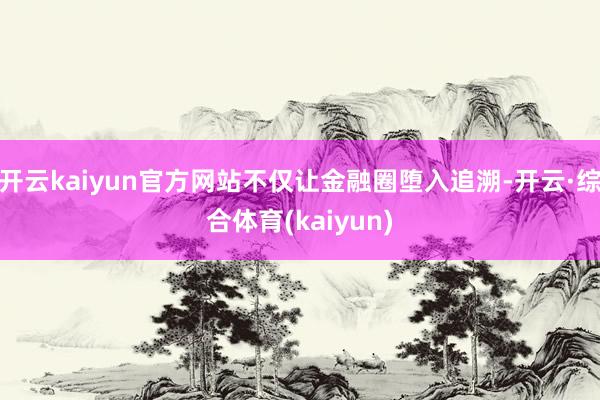 开云kaiyun官方网站不仅让金融圈堕入追溯-开云·综合体育(kaiyun)