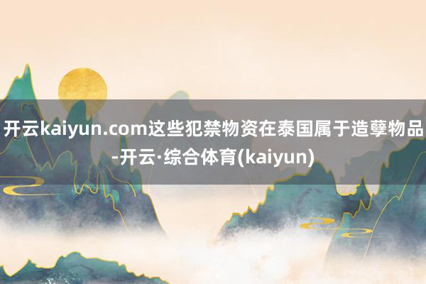 开云kaiyun.com这些犯禁物资在泰国属于造孽物品-开云·综合体育(kaiyun)
