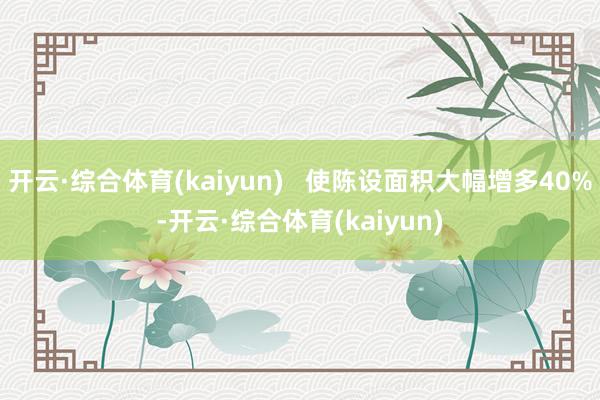开云·综合体育(kaiyun)   使陈设面积大幅增多40%-开云·综合体育(kaiyun)