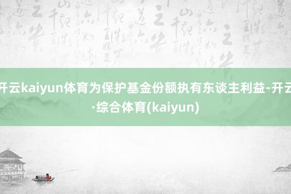 开云kaiyun体育为保护基金份额执有东谈主利益-开云·综合体育(kaiyun)