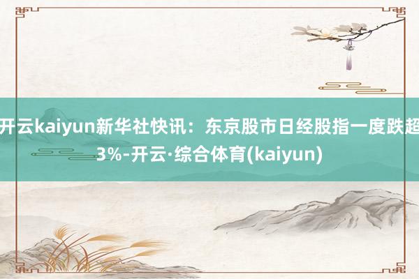 开云kaiyun新华社快讯:东京股市日经股指一度跌超3%-开云·综合体育(kaiyun)