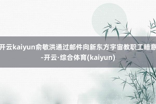 开云kaiyun俞敏洪通过邮件向新东方宇宙教职工暗意-开云·综合体育(kaiyun)