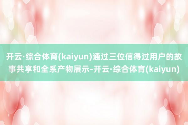 开云·综合体育(kaiyun)通过三位信得过用户的故事共享和全系产物展示-开云·综合体育(kaiyun)
