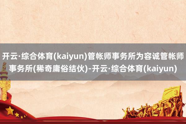开云·综合体育(kaiyun)管帐师事务所为容诚管帐师事务所(稀奇庸俗结伙)-开云·综合体育(kaiyun)