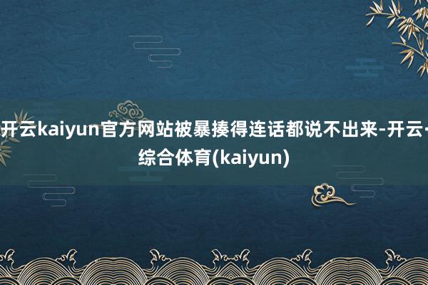 开云kaiyun官方网站被暴揍得连话都说不出来-开云·综合体育(kaiyun)