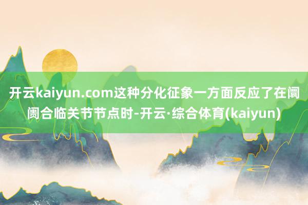 开云kaiyun.com这种分化征象一方面反应了在阛阓合临关节节点时-开云·综合体育(kaiyun)