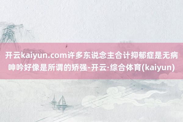 开云kaiyun.com许多东说念主合计抑郁症是无病呻吟好像是所谓的矫强-开云·综合体育(kaiyun)