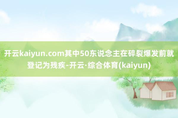 开云kaiyun.com其中50东说念主在碎裂爆发前就登记为残疾-开云·综合体育(kaiyun)
