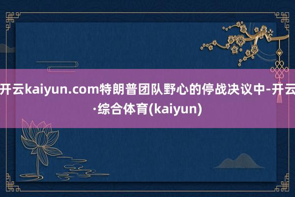 开云kaiyun.com特朗普团队野心的停战决议中-开云·综合体育(kaiyun)