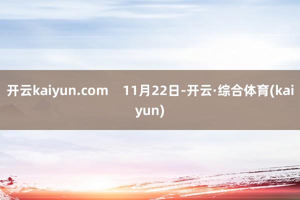 开云kaiyun.com    11月22日-开云·综合体育(kaiyun)