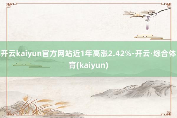 开云kaiyun官方网站近1年高涨2.42%-开云·综合体育(kaiyun)