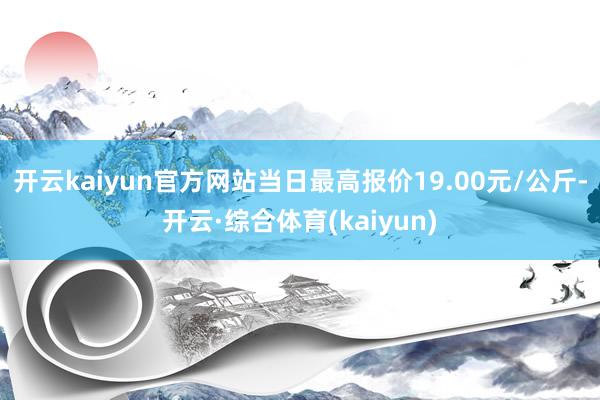 开云kaiyun官方网站当日最高报价19.00元/公斤-开云·综合体育(kaiyun)