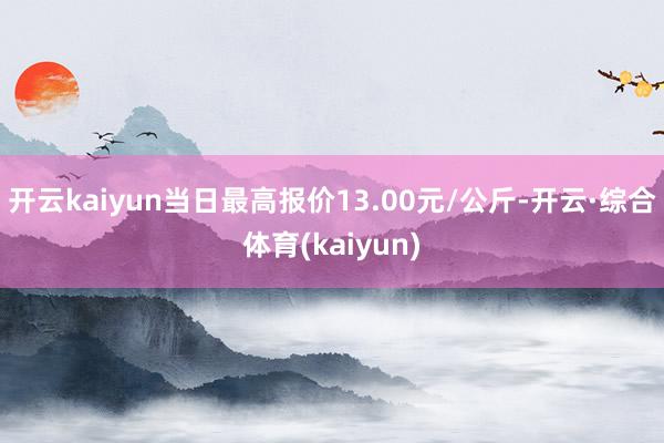 开云kaiyun当日最高报价13.00元/公斤-开云·综合体育(kaiyun)