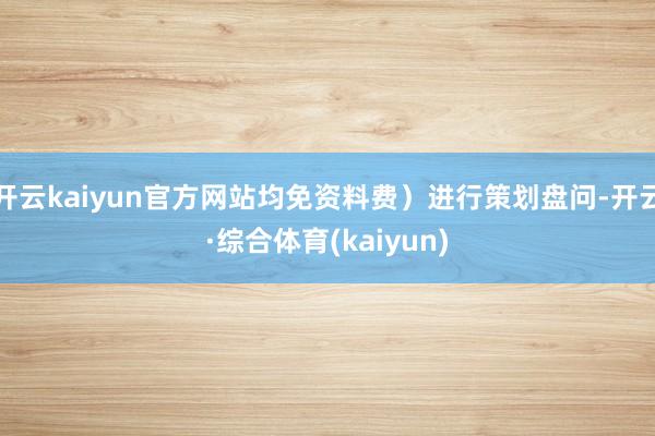 开云kaiyun官方网站均免资料费)进行策划盘问-开云·综合体育(kaiyun)
