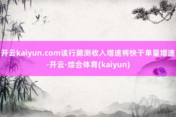 开云kaiyun.com该行臆测收入增速将快于单量增速-开云·综合体育(kaiyun)