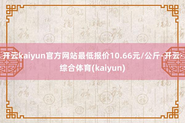 开云kaiyun官方网站最低报价10.66元/公斤-开云·综合体育(kaiyun)