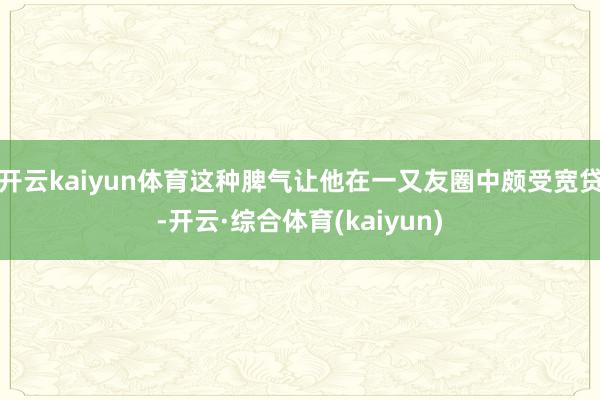 开云kaiyun体育这种脾气让他在一又友圈中颇受宽贷-开云·综合体育(kaiyun)