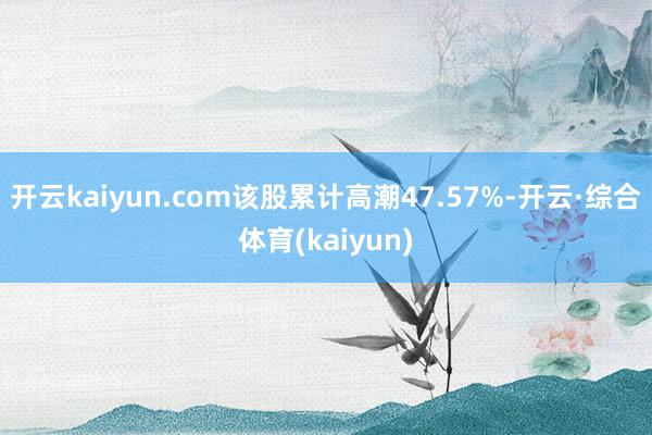 开云kaiyun.com该股累计高潮47.57%-开云·综合体育(kaiyun)