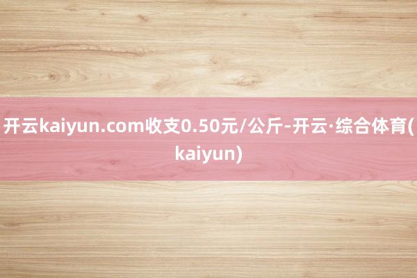 开云kaiyun.com收支0.50元/公斤-开云·综合体育(kaiyun)