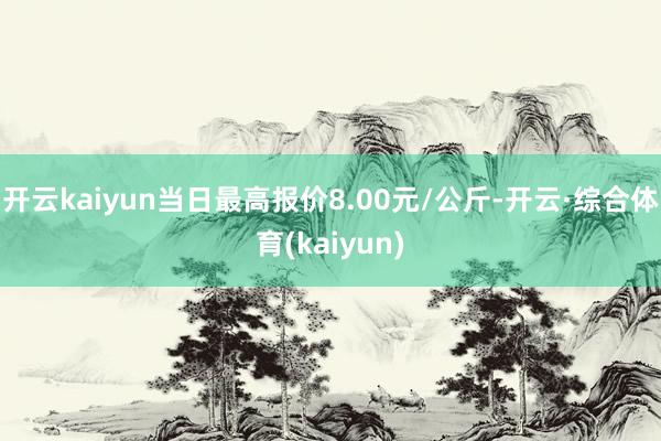 开云kaiyun当日最高报价8.00元/公斤-开云·综合体育(kaiyun)