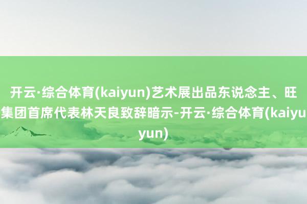 开云·综合体育(kaiyun)艺术展出品东说念主、旺旺集团首席代表林天良致辞暗示-开云·综合体育(kaiyun)