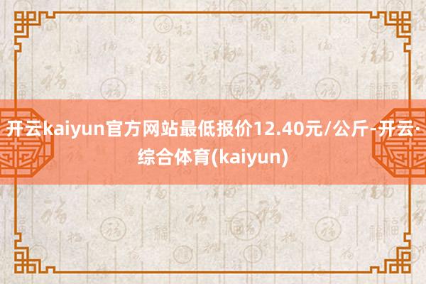 开云kaiyun官方网站最低报价12.40元/公斤-开云·综合体育(kaiyun)