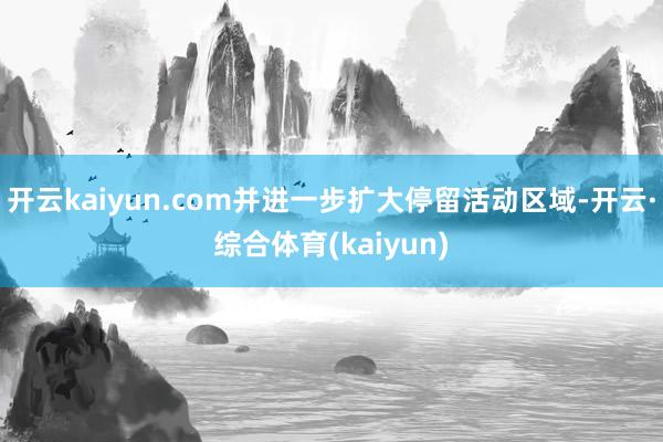 开云kaiyun.com并进一步扩大停留活动区域-开云·综合体育(kaiyun)