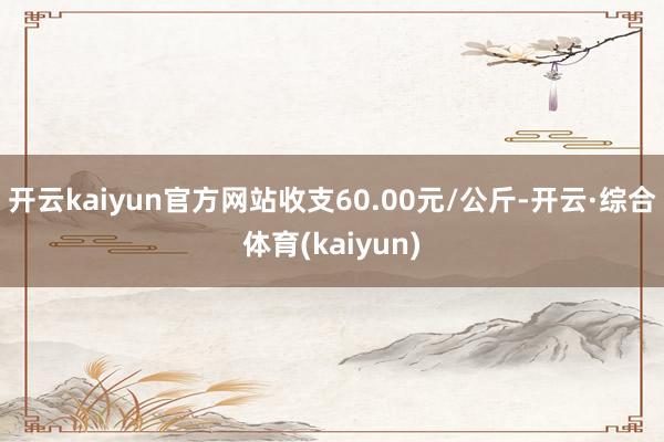 开云kaiyun官方网站收支60.00元/公斤-开云·综合体育(kaiyun)