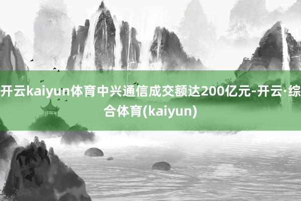 开云kaiyun体育中兴通信成交额达200亿元-开云·综合体育(kaiyun)