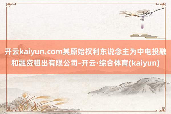 开云kaiyun.com其原始权利东说念主为中电投融和融资租出有限公司-开云·综合体育(kaiyun)