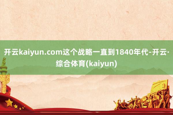 开云kaiyun.com这个战略一直到1840年代-开云·综合体育(kaiyun)