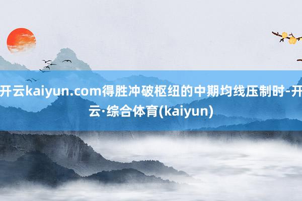 开云kaiyun.com得胜冲破枢纽的中期均线压制时-开云·综合体育(kaiyun)